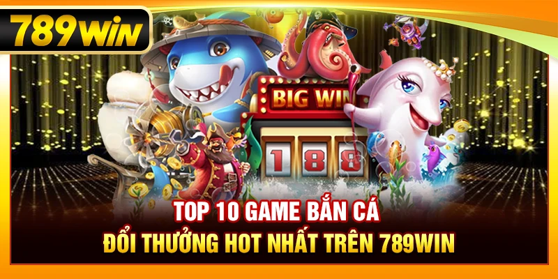 Top 10 Bắn Cá Đổi Thưởng Hot Nhất Trên 789WIN