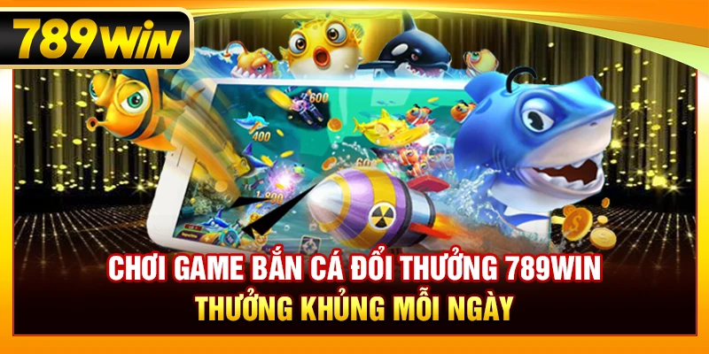 Chơi Game Bắn Cá Đổi Thưởng 789WIN – Thưởng Khủng Mỗi Ngày